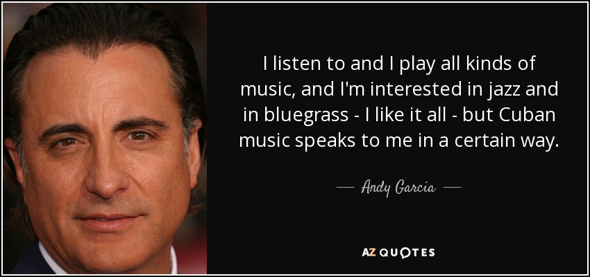 I listen to and I play all kinds of music, and I'm interested in jazz and in bluegrass - I like it all - but Cuban music speaks to me in a certain way. - Andy Garcia