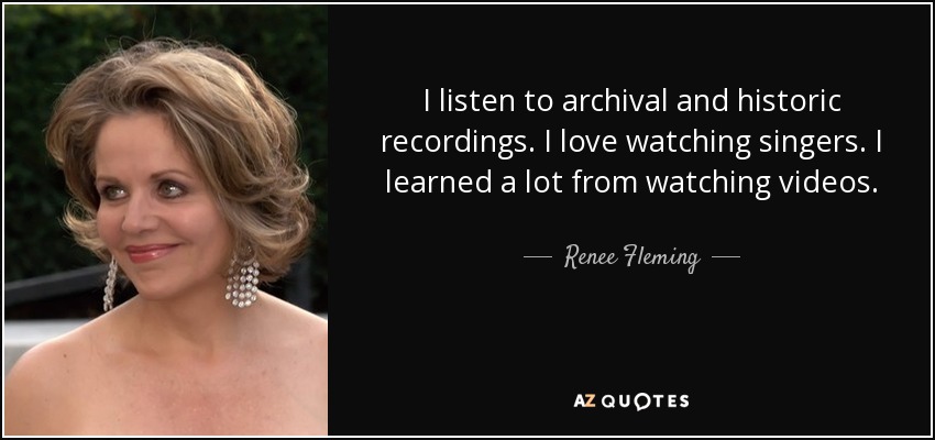 I listen to archival and historic recordings. I love watching singers. I learned a lot from watching videos. - Renee Fleming