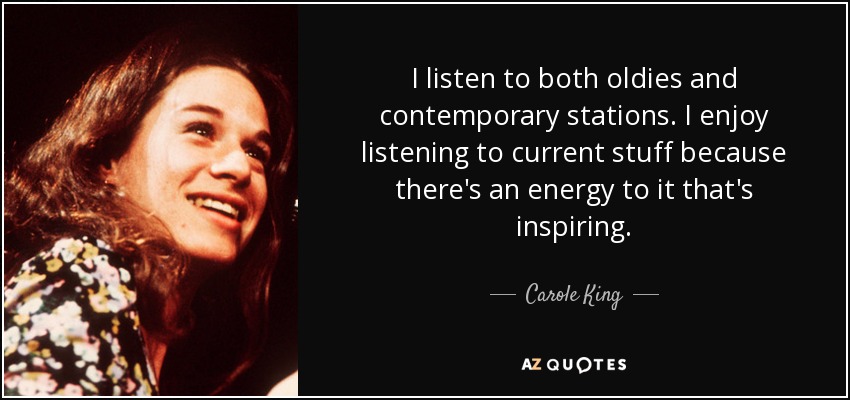I listen to both oldies and contemporary stations. I enjoy listening to current stuff because there's an energy to it that's inspiring. - Carole King