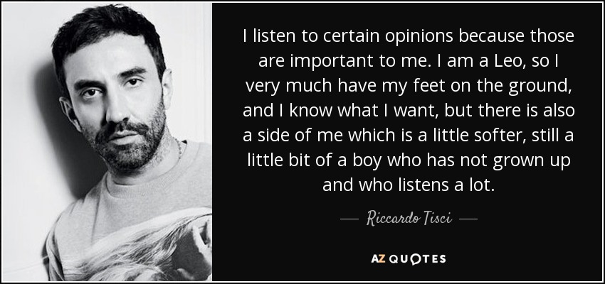 I listen to certain opinions because those are important to me. I am a Leo, so I very much have my feet on the ground, and I know what I want, but there is also a side of me which is a little softer, still a little bit of a boy who has not grown up and who listens a lot. - Riccardo Tisci