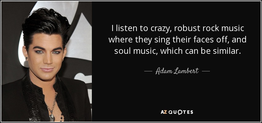 I listen to crazy, robust rock music where they sing their faces off, and soul music, which can be similar. - Adam Lambert