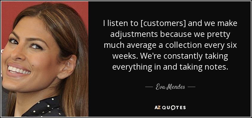 I listen to [customers] and we make adjustments because we pretty much average a collection every six weeks. We're constantly taking everything in and taking notes. - Eva Mendes