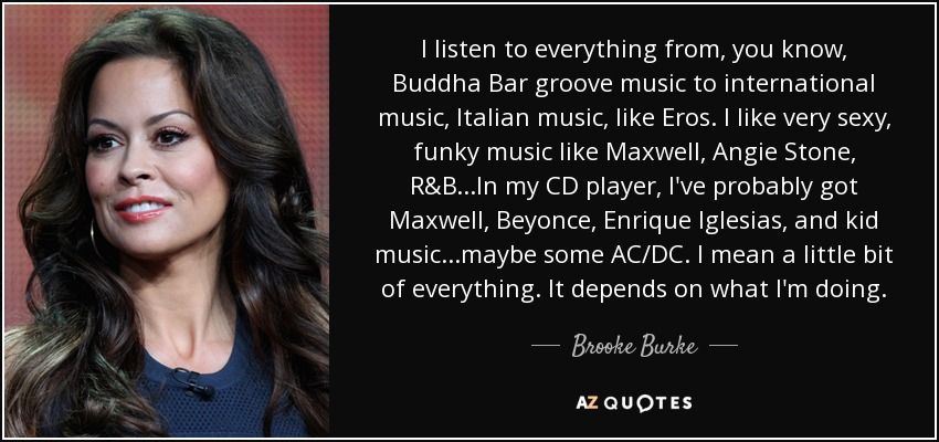 I listen to everything from, you know, Buddha Bar groove music to international music, Italian music, like Eros. I like very sexy, funky music like Maxwell, Angie Stone, R&B...In my CD player, I've probably got Maxwell, Beyonce, Enrique Iglesias, and kid music...maybe some AC/DC. I mean a little bit of everything. It depends on what I'm doing. - Brooke Burke