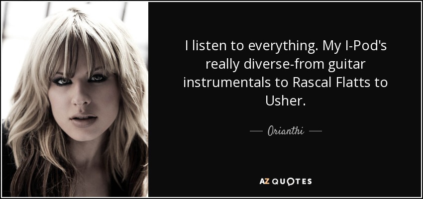 I listen to everything. My I-Pod's really diverse-from guitar instrumentals to Rascal Flatts to Usher. - Orianthi