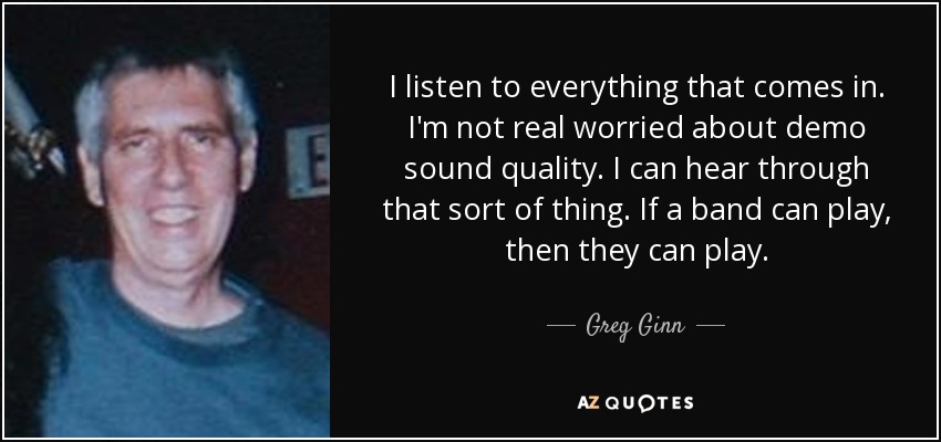 I listen to everything that comes in. I'm not real worried about demo sound quality. I can hear through that sort of thing. If a band can play, then they can play. - Greg Ginn