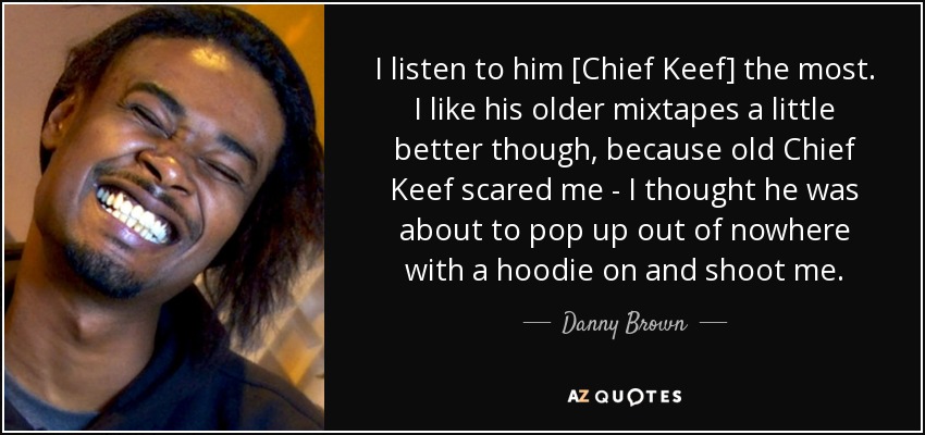 I listen to him [Chief Keef] the most. I like his older mixtapes a little better though, because old Chief Keef scared me - I thought he was about to pop up out of nowhere with a hoodie on and shoot me. - Danny Brown