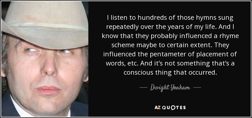 I listen to hundreds of those hymns sung repeatedly over the years of my life. And I know that they probably influenced a rhyme scheme maybe to certain extent. They influenced the pentameter of placement of words, etc. And it's not something that's a conscious thing that occurred. - Dwight Yoakam