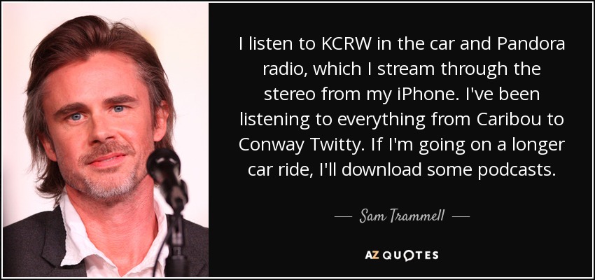 I listen to KCRW in the car and Pandora radio, which I stream through the stereo from my iPhone. I've been listening to everything from Caribou to Conway Twitty. If I'm going on a longer car ride, I'll download some podcasts. - Sam Trammell