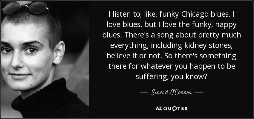 I listen to, like, funky Chicago blues. I love blues, but I love the funky, happy blues. There's a song about pretty much everything, including kidney stones, believe it or not. So there's something there for whatever you happen to be suffering, you know? - Sinead O'Connor