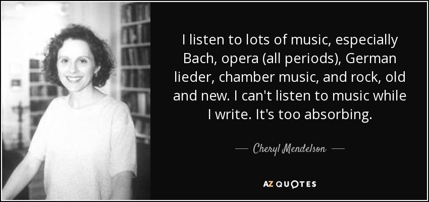I listen to lots of music, especially Bach, opera (all periods), German lieder, chamber music, and rock, old and new. I can't listen to music while I write. It's too absorbing. - Cheryl Mendelson