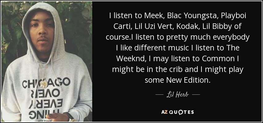 I listen to Meek, Blac Youngsta, Playboi Carti, Lil Uzi Vert, Kodak, Lil Bibby of course.I listen to pretty much everybody I like different music I listen to The Weeknd, I may listen to Common I might be in the crib and I might play some New Edition. - Lil Herb