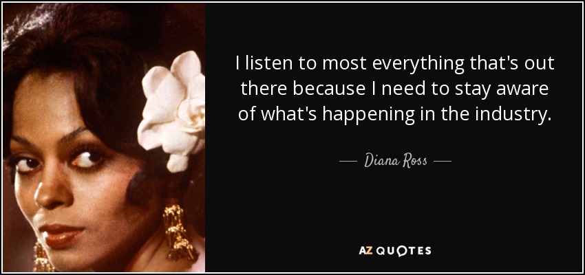 I listen to most everything that's out there because I need to stay aware of what's happening in the industry. - Diana Ross