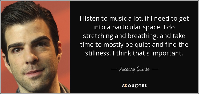 I listen to music a lot, if I need to get into a particular space. I do stretching and breathing, and take time to mostly be quiet and find the stillness. I think that's important. - Zachary Quinto