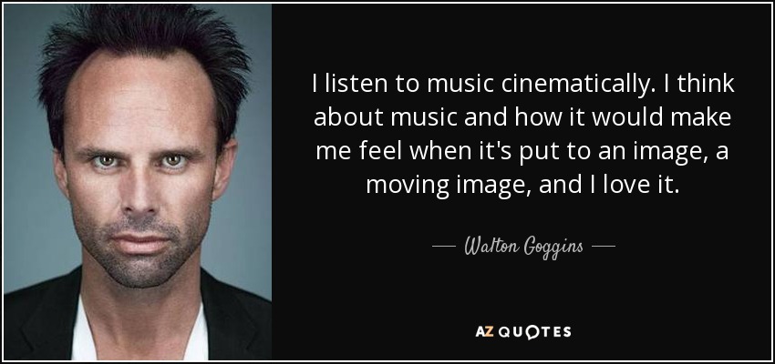 I listen to music cinematically. I think about music and how it would make me feel when it's put to an image, a moving image, and I love it. - Walton Goggins