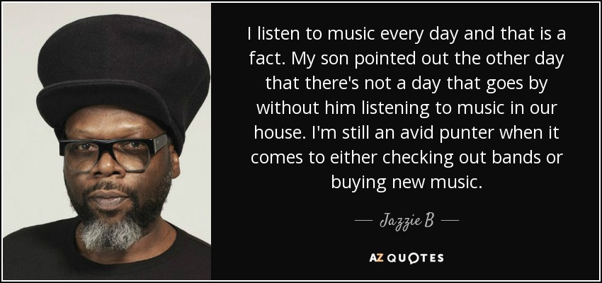 I listen to music every day and that is a fact. My son pointed out the other day that there's not a day that goes by without him listening to music in our house. I'm still an avid punter when it comes to either checking out bands or buying new music. - Jazzie B