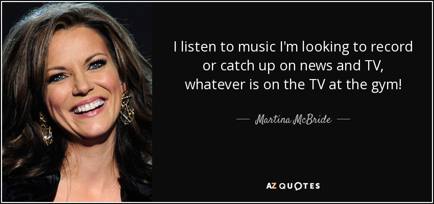 I listen to music I'm looking to record or catch up on news and TV, whatever is on the TV at the gym! - Martina McBride