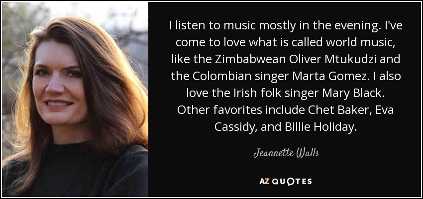 I listen to music mostly in the evening. I've come to love what is called world music, like the Zimbabwean Oliver Mtukudzi and the Colombian singer Marta Gomez. I also love the Irish folk singer Mary Black. Other favorites include Chet Baker, Eva Cassidy, and Billie Holiday. - Jeannette Walls