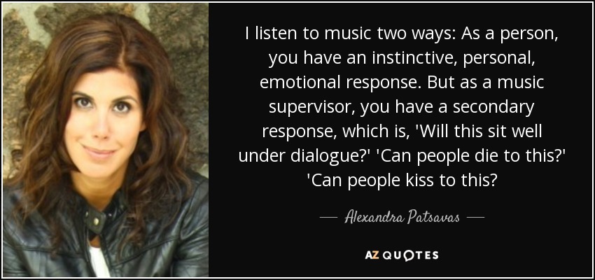 I listen to music two ways: As a person, you have an instinctive, personal, emotional response. But as a music supervisor, you have a secondary response, which is, 'Will this sit well under dialogue?' 'Can people die to this?' 'Can people kiss to this? - Alexandra Patsavas