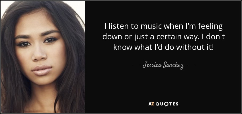 I listen to music when I'm feeling down or just a certain way. I don't know what I'd do without it! - Jessica Sanchez