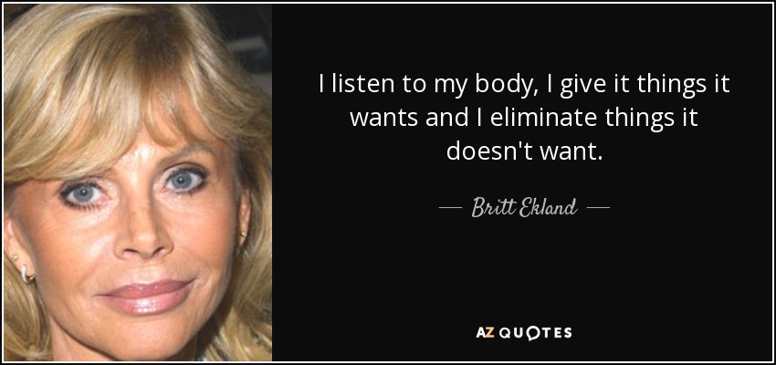I listen to my body, I give it things it wants and I eliminate things it doesn't want. - Britt Ekland
