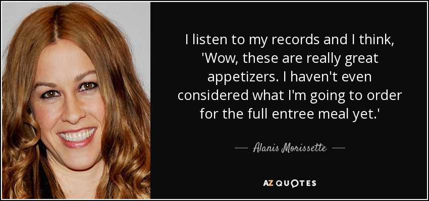 I listen to my records and I think, 'Wow, these are really great appetizers. I haven't even considered what I'm going to order for the full entree meal yet.' - Alanis Morissette