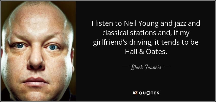 I listen to Neil Young and jazz and classical stations and, if my girlfriend's driving, it tends to be Hall & Oates. - Black Francis