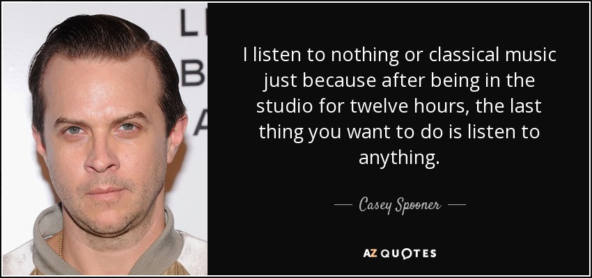 I listen to nothing or classical music just because after being in the studio for twelve hours, the last thing you want to do is listen to anything. - Casey Spooner