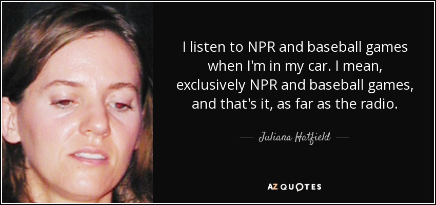 I listen to NPR and baseball games when I'm in my car. I mean, exclusively NPR and baseball games, and that's it, as far as the radio. - Juliana Hatfield