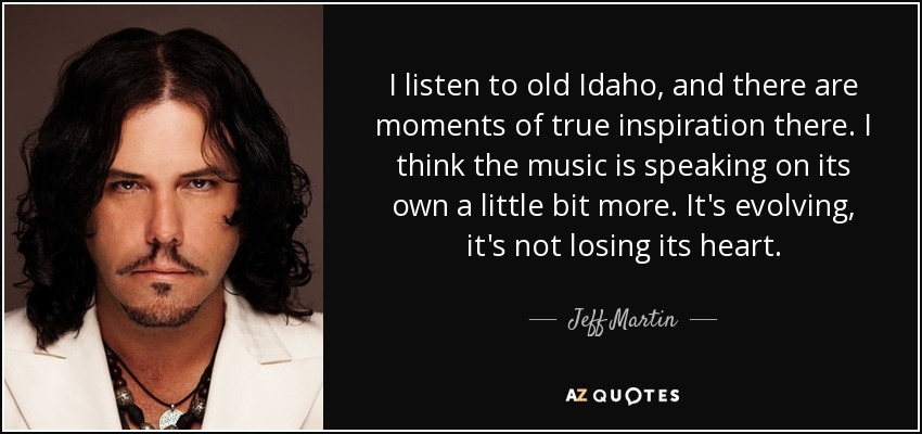 I listen to old Idaho, and there are moments of true inspiration there. I think the music is speaking on its own a little bit more. It's evolving, it's not losing its heart. - Jeff Martin