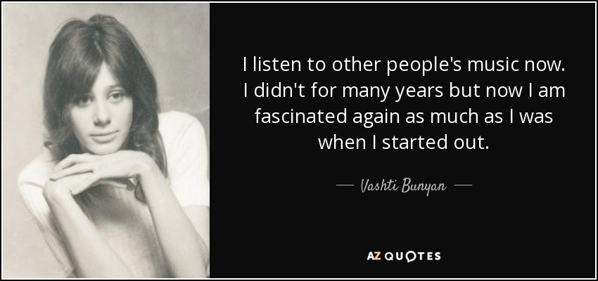 I listen to other people's music now. I didn't for many years but now I am fascinated again as much as I was when I started out. - Vashti Bunyan