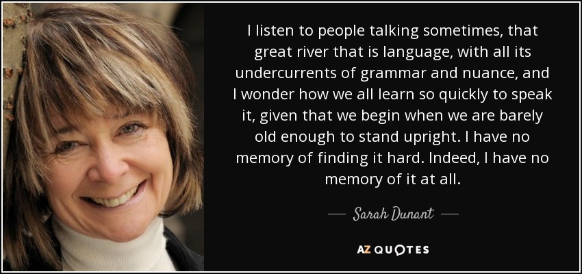 I listen to people talking sometimes, that great river that is language, with all its undercurrents of grammar and nuance, and I wonder how we all learn so quickly to speak it, given that we begin when we are barely old enough to stand upright. I have no memory of finding it hard. Indeed, I have no memory of it at all. - Sarah Dunant