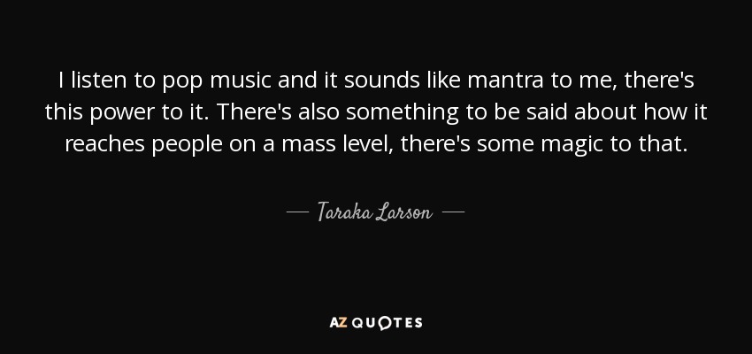 I listen to pop music and it sounds like mantra to me, there's this power to it. There's also something to be said about how it reaches people on a mass level, there's some magic to that. - Taraka Larson