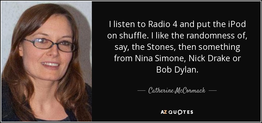 I listen to Radio 4 and put the iPod on shuffle. I like the randomness of, say, the Stones, then something from Nina Simone, Nick Drake or Bob Dylan. - Catherine McCormack