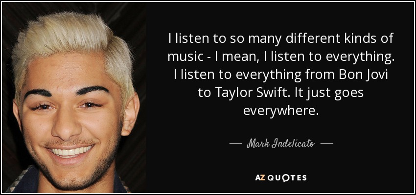 I listen to so many different kinds of music - I mean, I listen to everything. I listen to everything from Bon Jovi to Taylor Swift. It just goes everywhere. - Mark Indelicato