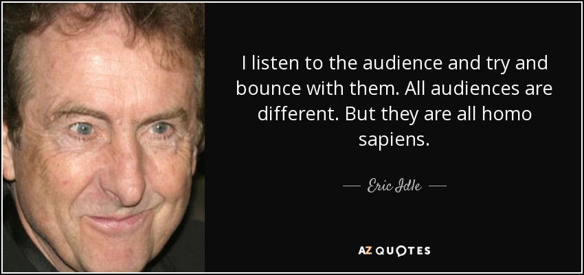 I listen to the audience and try and bounce with them. All audiences are different. But they are all homo sapiens. - Eric Idle