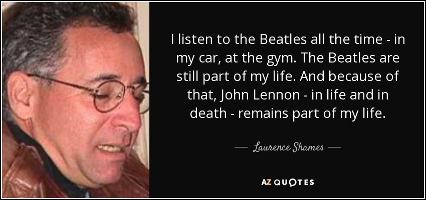 I listen to the Beatles all the time - in my car, at the gym. The Beatles are still part of my life. And because of that, John Lennon - in life and in death - remains part of my life. - Laurence Shames