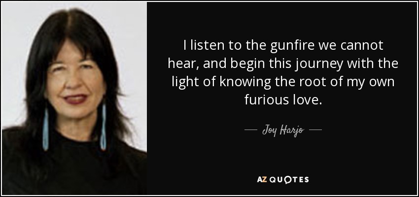 I listen to the gunfire we cannot hear, and begin this journey with the light of knowing the root of my own furious love. - Joy Harjo