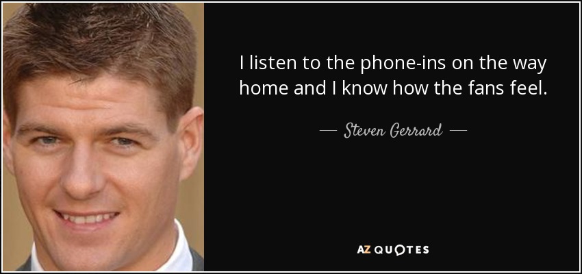I listen to the phone-ins on the way home and I know how the fans feel. - Steven Gerrard