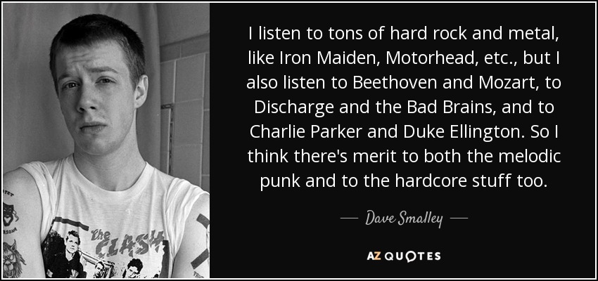 I listen to tons of hard rock and metal, like Iron Maiden, Motorhead, etc., but I also listen to Beethoven and Mozart, to Discharge and the Bad Brains, and to Charlie Parker and Duke Ellington. So I think there's merit to both the melodic punk and to the hardcore stuff too. - Dave Smalley