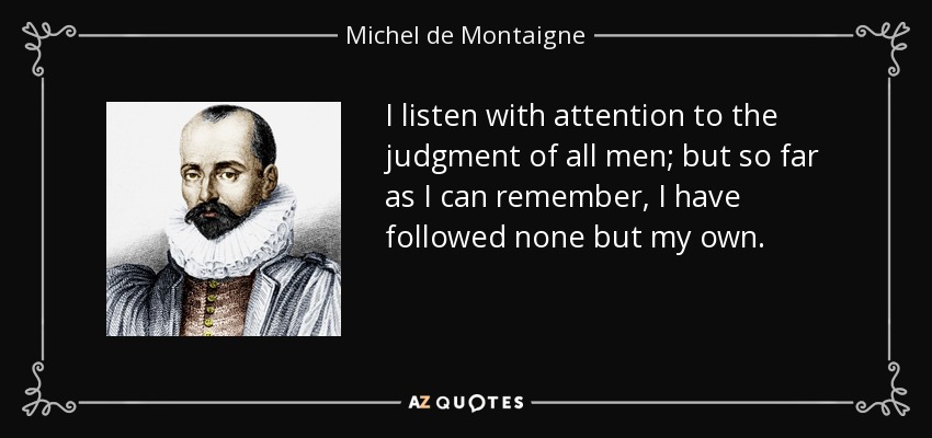 I listen with attention to the judgment of all men; but so far as I can remember, I have followed none but my own. - Michel de Montaigne