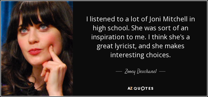 I listened to a lot of Joni Mitchell in high school. She was sort of an inspiration to me. I think she's a great lyricist, and she makes interesting choices. - Zooey Deschanel