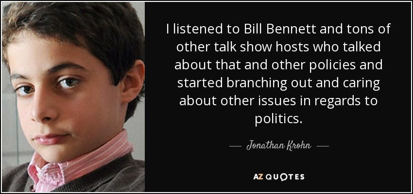 I listened to Bill Bennett and tons of other talk show hosts who talked about that and other policies and started branching out and caring about other issues in regards to politics. - Jonathan Krohn