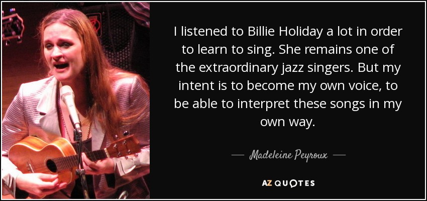 I listened to Billie Holiday a lot in order to learn to sing. She remains one of the extraordinary jazz singers. But my intent is to become my own voice, to be able to interpret these songs in my own way. - Madeleine Peyroux