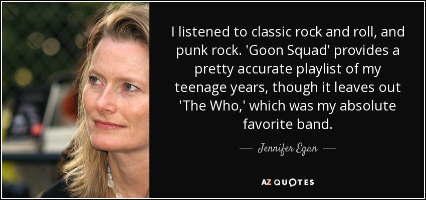 I listened to classic rock and roll, and punk rock. 'Goon Squad' provides a pretty accurate playlist of my teenage years, though it leaves out 'The Who,' which was my absolute favorite band. - Jennifer Egan
