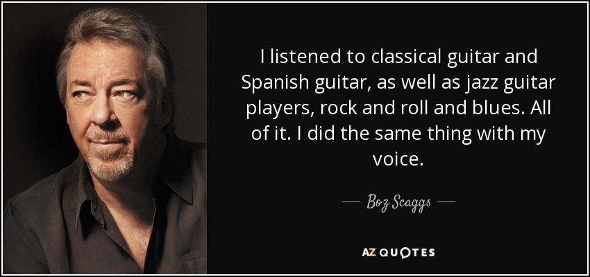 I listened to classical guitar and Spanish guitar, as well as jazz guitar players, rock and roll and blues. All of it. I did the same thing with my voice. - Boz Scaggs