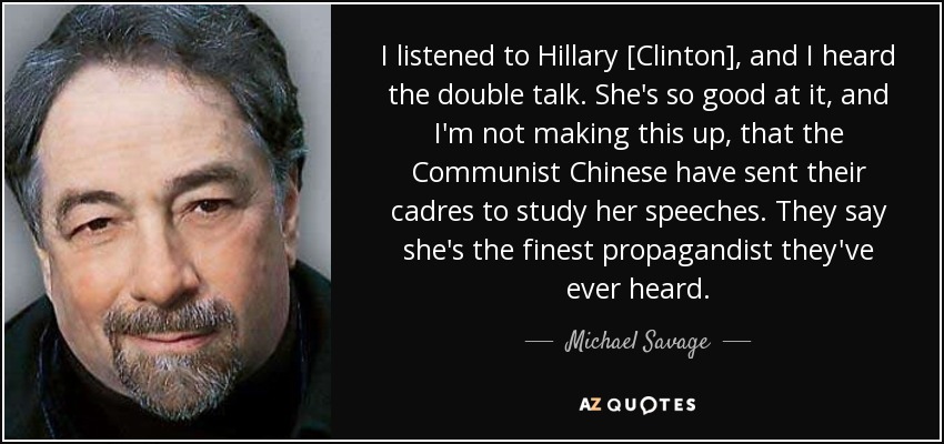 I listened to Hillary [Clinton], and I heard the double talk. She's so good at it, and I'm not making this up, that the Communist Chinese have sent their cadres to study her speeches. They say she's the finest propagandist they've ever heard. - Michael Savage