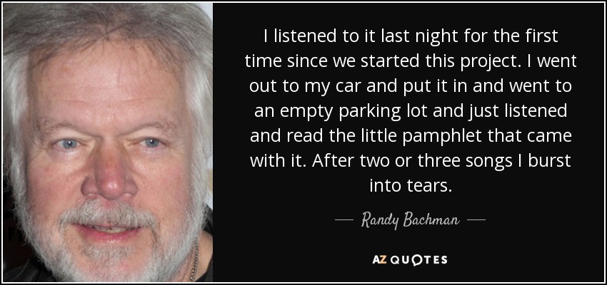 I listened to it last night for the first time since we started this project. I went out to my car and put it in and went to an empty parking lot and just listened and read the little pamphlet that came with it. After two or three songs I burst into tears. - Randy Bachman