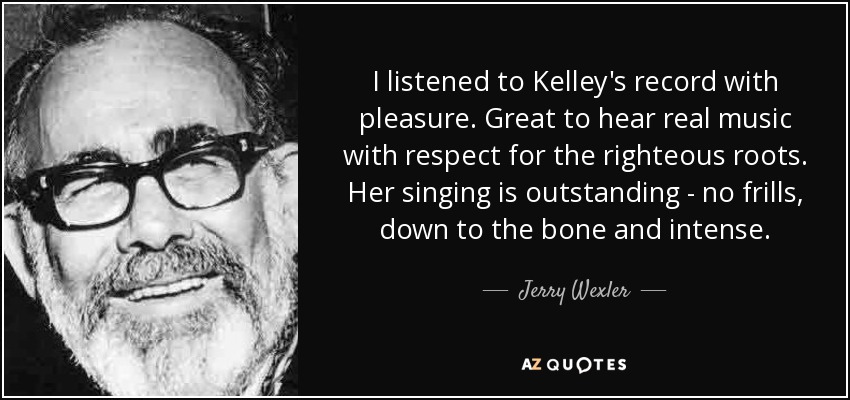 I listened to Kelley's record with pleasure. Great to hear real music with respect for the righteous roots. Her singing is outstanding - no frills, down to the bone and intense. - Jerry Wexler