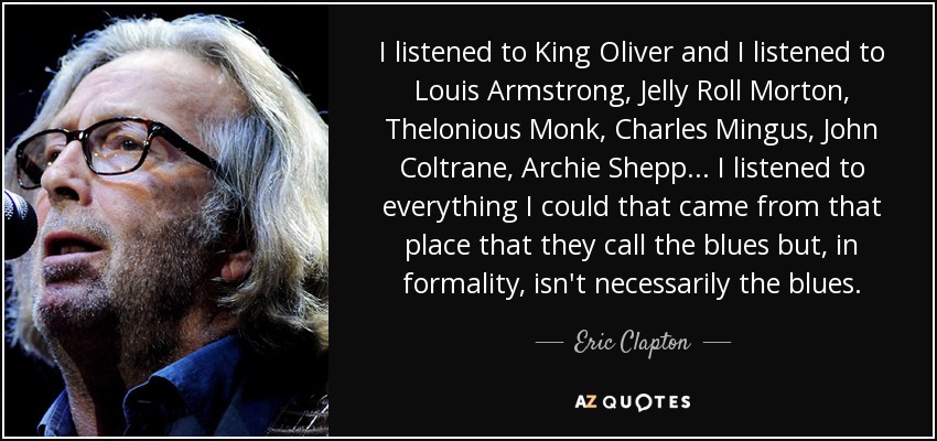 I listened to King Oliver and I listened to Louis Armstrong, Jelly Roll Morton, Thelonious Monk, Charles Mingus, John Coltrane, Archie Shepp... I listened to everything I could that came from that place that they call the blues but, in formality, isn't necessarily the blues. - Eric Clapton