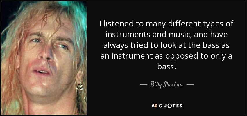 I listened to many different types of instruments and music, and have always tried to look at the bass as an instrument as opposed to only a bass. - Billy Sheehan